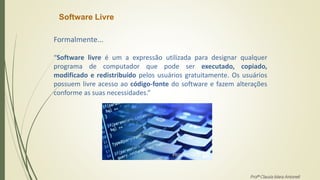 Software Livre
Formalmente...
“Software livre é um a expressão utilizada para designar qualquer
programa de computador que pode ser executado, copiado,
modificado e redistribuído pelos usuários gratuitamente. Os usuários
possuem livre acesso ao código-fonte do software e fazem alterações
conforme as suas necessidades.”
Profª Clausia Mara Antoneli
 
