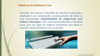 Objetivos do Software Livre
Conceder aos usuários a liberdade de controle na execução e
adaptação à sua computação e processamento de dados às
suas necessidades (disponibilidade de código-fonte para
análise e alterações), bem como permitindo-lhes a liberdade
social, para ser capaz de cooperar ativamente com todos os
usuários e desenvolvedores de sua escolha.
Profª Clausia Mara Antoneli
 