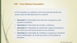 FSF – Free Software Foundation
A FSF considera um software como livre quando atende aos
quatro tipos de liberdade para os usuários:
• Liberdade 1: A liberdade para executar o programa, para
qualquer propósito;
• Liberdade 2: A liberdade de estudar o software;
• Liberdade 3: A liberdade de redistribuir cópias do programa
de modo que você possa ajudar ao seu próximo;
• Liberdade 4: A liberdade de modificar o programa e distribuir
estas modificações, de modo que toda a comunidade se
beneficie.
Profª Clausia Mara Antoneli
 