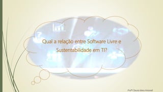 Qual a relação entre Software Livre e
Sustentabilidade em TI?
Profª Clausia Mara Antoneli
 