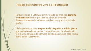 Relação entre Software Livre e a TI Sustentável
• Uma vez que o Software Livre é usado de maneira gratuita
e colaborativa entre pessoas de diversas áreas de
desenvolvimento de software isso faz com que o custo caia
muito...
• Principalmente para empresas de pequeno e médio porte,
que poderiam deixar de ser competitivas em função de não
terem uma solução de software devido aos custos, esta é uma
ótima saída sustentável...
Profª Clausia Mara Antoneli
 
