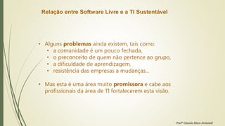 Relação entre Software Livre e a TI Sustentável
• Alguns problemas ainda existem, tais como:
• a comunidade é um pouco fechada,
• o preconceito de quem não pertence ao grupo,
• a dificuldade de aprendizagem,
• resistência das empresas a mudanças...
• Mas esta é uma área muito promissora e cabe aos
profissionais da área de TI fortalecerem esta visão.
Profª Clausia Mara Antoneli
 
