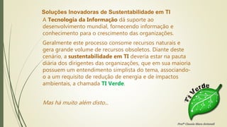 Soluções Inovadoras de Sustentabilidade em TI
A Tecnologia da Informação dá suporte ao
desenvolvimento mundial, fornecendo informação e
conhecimento para o crescimento das organizações.
Geralmente este processo consome recursos naturais e
gera grande volume de recursos obsoletos. Diante deste
cenário, a sustentabilidade em TI deveria estar na pauta
diária dos dirigentes das organizações, que em sua maioria
possuem um entendimento simplista do tema, associando-
o a um requisito de redução de energia e de impactos
ambientais, a chamada TI Verde.
Mas há muito além disto...
Profª Clausia Mara Antoneli
 