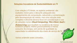 Soluções Inovadoras de Sustentabilidade em TI
Com relação à TI Verde, no aspecto ambiental, são
avaliados meios para o descarte adequado dos
equipamentos de computação, reduzindo a contaminação
pela decomposição de metais, mas uma solução mais
completa e eficiente deveria levar em consideração o uso
de soluções como: Cloud Computing, Thin Client, SaaS e
Outsourcing, que resultam na existência de menos
hardware próprio, menos processamento e menos
consumo de energia, sem perda de qualidade ou
capacidade no atendimento dos níveis de serviço de TI.
Vamos entender estes conceitos...
Profª Clausia Mara Antoneli
 