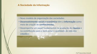 A Sociedade da Informação
• Novo modelo de organização das sociedades.
• Desenvolvimento social e econômico têm a informação como
meio de criação de conhecimento.
• Desempenha um papel fundamental na produção de riqueza e
na contribuição para o bem-estar e qualidade de vida dos
cidadãos.
Profª Clausia Mara Antoneli
 