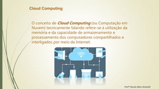 Cloud Computing
O conceito de Cloud Computing (ou Computação em
Nuvem) tecnicamente falando refere-se à utilização da
memória e da capacidade de armazenamento e
processamento dos computadores compartilhados e
interligados por meio da Internet.
Profª Clausia Mara Antoneli
 