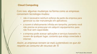 Cloud Computing
Com isso, algumas mudanças na forma como as empresas
consomem tecnologia mudou:
• não é necessário nenhum esforço da parte da empresa para
gerenciar ou dar manutenção em aplicativos;
• a nuvem é efetivamente infinita em tamanho, portanto você
não precisa se preocupar em adquirir equipamentos para
não ficar sem capacidade;
• a empresa pode acessar aplicações e serviços baseados na
nuvem de qualquer lugar, contanto que esteja conectada à
internet.
Assim, as empresas tornam-se mais sustentáveis no que diz
respeito ao consumo de recursos de TI.
Profª Clausia Mara Antoneli
 