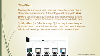 Thin Client
Atualmente a maioria dos recursos computacionais não é
plenamente aproveitada. A tecnologia utilizada pelo thin
client é uma solução que otimiza o funcionamento de um
computador, visando diminuir o tempo de ociosidade dele.
O thin client (ou “cliente magro”) é um equipamento que
funciona como um minicomputador, mas não possui, em sua
estrutura interna, processador e memória convencionais.
Profª Clausia Mara Antoneli
 