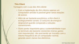 Thin Client
Vantagens com o uso dos thin clients:
• Com a implantação de thin clients e apenas um
computador servidor é possível gerar várias estações
de acesso.
• Além de ser bastante econômico, o thin client é
ecologicamente correto. O consumo de energia é
desprezível quando comparado a soluções
convencionais.
• Outro ponto importante para a sustentabilidade é que
os terminais são bastante resistentes (menos gastos
com manutenção), não precisando ser trocados com a
mesma frequência de um computador normal,
gerando assim menos lixo eletrônico.
Profª Clausia Mara Antoneli
 