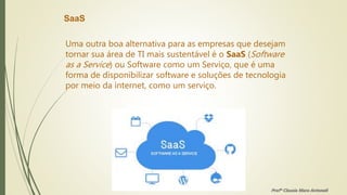 SaaS
Uma outra boa alternativa para as empresas que desejam
tornar sua área de TI mais sustentável é o SaaS (Software
as a Service) ou Software como um Serviço, que é uma
forma de disponibilizar software e soluções de tecnologia
por meio da internet, como um serviço.
Profª Clausia Mara Antoneli
 