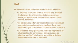 SaaS
Os benefícios mais discutidos em relação ao SaaS são:
• a empresa usufrui de toda as funções dos modelos
tradicionais de software imediatamente, sem os
encargos regulares de manutenção, taxas e custos
iniciais de licença;
• os aplicativos podem ser acessados usando qualquer
computador ou dispositivo, a qualquer hora e em
qualquer lugar, por meio da computação na nuvem; e
• a facilidade de upgrade, pois como os upgrades e as
atualizações são gerenciados pelo provedor, as
plataformas SaaS eliminam a necessidade de fazer
download ou instalar o aplicativo.
Profª Clausia Mara Antoneli
 