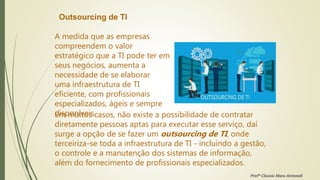 Outsourcing de TI
A medida que as empresas
compreendem o valor
estratégico que a TI pode ter em
seus negócios, aumenta a
necessidade de se elaborar
uma infraestrutura de TI
eficiente, com profissionais
especializados, ágeis e sempre
disponíveis.
Em muitos casos, não existe a possibilidade de contratar
diretamente pessoas aptas para executar esse serviço, daí
surge a opção de se fazer um outsourcing de TI, onde
terceiriza-se toda a infraestrutura de TI - incluindo a gestão,
o controle e a manutenção dos sistemas de informação,
além do fornecimento de profissionais especializados.
Profª Clausia Mara Antoneli
 
