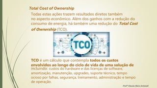 Total Cost of Ownership
Todas estas ações trazem resultados diretos também
no aspecto econômico. Além dos ganhos com a redução do
consumo de energia, há também uma redução do Total Cost
of Ownership (TCO).
TCO é um cálculo que contempla todos os custos
envolvidos ao longo do ciclo de vida de uma solução de
incluindo: custos do hardware e das licenças de software,
amortização, manutenção, upgrades, suporte técnico, tempo
ocioso por falhas, segurança, treinamento, administração e tempo
de operação.
Profª Clausia Mara Antoneli
 