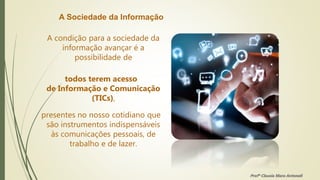A Sociedade da Informação
A condição para a sociedade da
informação avançar é a
possibilidade de
todos terem acesso
de Informação e Comunicação
(TICs),
presentes no nosso cotidiano que
são instrumentos indispensáveis
às comunicações pessoais, de
trabalho e de lazer.
Profª Clausia Mara Antoneli
 
