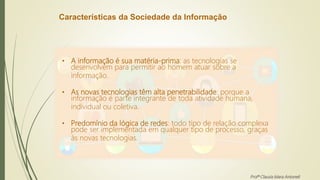 Características da Sociedade da Informação
• A informação é sua matéria-prima: as tecnologias se
desenvolvem para permitir ao homem atuar sobre a
informação.
• As novas tecnologias têm alta penetrabilidade: porque a
informação é parte integrante de toda atividade humana,
individual ou coletiva.
• Predomínio da lógica de redes: todo tipo de relação complexa
pode ser implementada em qualquer tipo de processo, graças
às novas tecnologias.
Profª Clausia Mara Antoneli
 