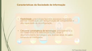Características da Sociedade da Informação
• Flexibilidade: a tecnologia favorece processos reversíveis,
permite modificação por reorganização de componentes e
alta capacidade de reconfiguração.
• Crescente convergência de tecnologias: principalmente a
microeletrônica e as telecomunicações, onde o
desenvolvimento tecnológico une diversas áreas do saber,
tornando-se interligadas.
Profª Clausia Mara Antoneli
 