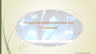 Por que é necessário se preocupar com
TI Sustentavel?
Profª Clausia Mara Antoneli
 