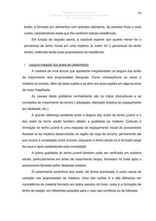 PROPRIEDADES DA MADEIRA
Departamento de Engenharia e Tecnologia Florestal da UFPR
Prof. João Carlos Moreschi

99

tardio, é formado por elementos com grandes diâmetros, de paredes finas e mais
curtos, características estas que lhe conferem baixas resistências.
Em função do exposto acima, é razoável esperar que quanto menor for o
percentual de lenho inicial em uma madeira (e maior for o percentual de lenho
tardio), melhores serão suas propriedades de resistência.

-

Largura irregular dos anéis de crescimento
A madeira de uma árvore que apresenta irregularidade na largura dos anéis

de crescimento terá propriedades desiguais. Como conseqüência ao secar a
madeira se torcerá, além de estar sujeita a se abrir em duas seções em alguma zona
de maior fragilidade.
As causas deste problema normalmente são os tratos silviculturais e as
condições de crescimento da árvore ( adubação, alteração drástica do espaçamento
por desbaste, etc.).
A grande diferença existente entre a largura dos anéis do lenho juvenil e a
dos anéis de lenho adulto também afetam a qualidade da madeira. Contudo a
formação do lenho juvenil é uma resposta do espaçamento inicial do povoamento
florestal (e da madeira desenvolvida na região da copa da árvore), permanente até
que ocorra a competição entre árvores, enquanto o lenho adulto só é formado longe
da copa e após estabelecida esta competição.
A pobre qualidade do lenho juvenil também pode ser verificada em madeira
adulta, particularmente em anéis de crescimento largos, formados no fuste após o
povoamento florestal sofrer desbaste drástico.
O crescimento excêntrico dos anéis, de forma acentuada, é outra causa de
variação nas propriedades da madeira. Uma das razões é a alta diferença em
consistência do material formado em lados opostos do fuste; outra é a formação de
lenho de reação, em diferentes posições para o caso das coníferas ou de folhosas.

 