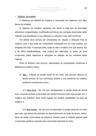 PROPRIEDADES DA MADEIRA
Departamento de Engenharia e Tecnologia Florestal da UFPR
Prof. João Carlos Moreschi

-

100

Defeitos da madeira
A influência de defeitos da madeira é acentuada em madeiras com altos

teores de umidade.
A "defeitos da madeira" podemos nos referir a todo tipo de anomalias
estruturais, irregularidades, modificação química ou de coloração observadas neste
material, que prejudiquem a sua utilização ou reduzam o seu valor comercial.
Um defeito deve sempre ser considerado em relação à utilização final da
madeira, pois o que pode ser considerado indesejado em um caso poderá ser
almejado em outro. A exemplo disto, pode-se citar a madeira com grã reversa: Ela
é de difícil trabalhabilidade, mas poderá ser valorizada no ponto de vista
ornamental, pelos desenhos e variações na reflexão da luz incidente neste
material.
Entre os defeitos mais comuns, relacionados às propriedades mecânicas e
elásticas da madeira, temos:

a) Nós - Trata-se da porção basal de um ramo, que provoca desvios no
tecido lenhoso de sua vizinhança. Quanto a sua aderência na madeira,
podemos considera-los como:

a.1) Nós vivos - Os nós que correspondem à porção basal de ramos
vivos, havendo perfeita continuidade dos tecidos lenhosos entre esta porção com a
madeira dos entrenós. Esta íntima ligação lhe confere estabilidade na peça de
madeira; e

a.2) Nós mortos - Os nós que correspondem à porção basal de um ramo
sem vida, que deixou de participar do desenvolvimento do fuste da árvore. Assim,
deixa de existir continuidade da estrutura, ficando preso à madeira apenas pela
compressão periférica exercida pelo crescimento diametral do fuste.

 