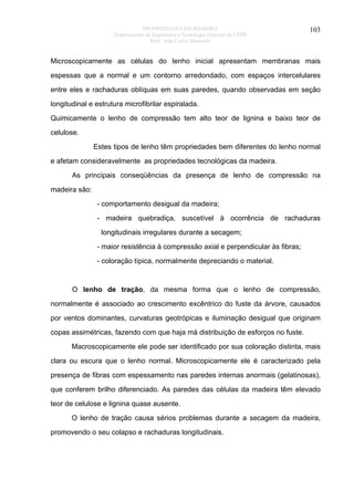 PROPRIEDADES DA MADEIRA
Departamento de Engenharia e Tecnologia Florestal da UFPR
Prof. João Carlos Moreschi

103

Microscopicamente as células do lenho inicial apresentam membranas mais
espessas que a normal e um contorno arredondado, com espaços intercelulares
entre eles e rachaduras oblíquas em suas paredes, quando observadas em seção
longitudinal e estrutura microfibrilar espiralada.
Quimicamente o lenho de compressão tem alto teor de lignina e baixo teor de
celulose.
Estes tipos de lenho têm propriedades bem diferentes do lenho normal
e afetam consideravelmente as propriedades tecnológicas da madeira.
As principais conseqüências da presença de lenho de compressão na
madeira são:
- comportamento desigual da madeira;
- madeira quebradiça, suscetível à ocorrência de rachaduras
longitudinais irregulares durante a secagem;
- maior resistência à compressão axial e perpendicular às fibras;
- coloração típica, normalmente depreciando o material.

O lenho de tração, da mesma forma que o lenho de compressão,
normalmente é associado ao crescimento excêntrico do fuste da árvore, causados
por ventos dominantes, curvaturas geotrópicas e iluminação desigual que originam
copas assimétricas, fazendo com que haja má distribuição de esforços no fuste.
Macroscopicamente ele pode ser identificado por sua coloração distinta, mais
clara ou escura que o lenho normal. Microscopicamente ele é caracterizado pela
presença de fibras com espessamento nas paredes internas anormais (gelatinosas),
que conferem brilho diferenciado. As paredes das células da madeira têm elevado
teor de celulose e lignina quase ausente.
O lenho de tração causa sérios problemas durante a secagem da madeira,
promovendo o seu colapso e rachaduras longitudinais.

 