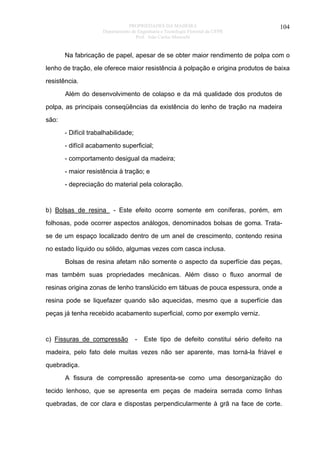 PROPRIEDADES DA MADEIRA
Departamento de Engenharia e Tecnologia Florestal da UFPR
Prof. João Carlos Moreschi

104

Na fabricação de papel, apesar de se obter maior rendimento de polpa com o
lenho de tração, ele oferece maior resistência à polpação e origina produtos de baixa
resistência.
Além do desenvolvimento de colapso e da má qualidade dos produtos de
polpa, as principais conseqüências da existência do lenho de tração na madeira
são:
- Difícil trabalhabilidade;
- difícil acabamento superficial;
- comportamento desigual da madeira;
- maior resistência à tração; e
- depreciação do material pela coloração.

b) Bolsas de resina

- Este efeito ocorre somente em coníferas, porém, em

folhosas, pode ocorrer aspectos análogos, denominados bolsas de goma. Tratase de um espaço localizado dentro de um anel de crescimento, contendo resina
no estado líquido ou sólido, algumas vezes com casca inclusa.
Bolsas de resina afetam não somente o aspecto da superfície das peças,
mas também suas propriedades mecânicas. Além disso o fluxo anormal de
resinas origina zonas de lenho translúcido em tábuas de pouca espessura, onde a
resina pode se liquefazer quando são aquecidas, mesmo que a superfície das
peças já tenha recebido acabamento superficial, como por exemplo verniz.

c) Fissuras de compressão

-

Este tipo de defeito constitui sério defeito na

madeira, pelo fato dele muitas vezes não ser aparente, mas torná-la friável e
quebradiça.
A fissura de compressão apresenta-se como uma desorganização do
tecido lenhoso, que se apresenta em peças de madeira serrada como linhas
quebradas, de cor clara e dispostas perpendicularmente à grã na face de corte.

 