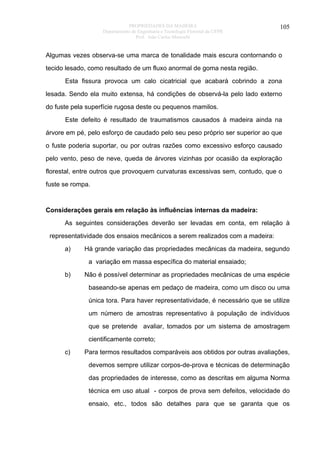 PROPRIEDADES DA MADEIRA
Departamento de Engenharia e Tecnologia Florestal da UFPR
Prof. João Carlos Moreschi

105

Algumas vezes observa-se uma marca de tonalidade mais escura contornando o
tecido lesado, como resultado de um fluxo anormal de goma nesta região.
Esta fissura provoca um calo cicatricial que acabará cobrindo a zona
lesada. Sendo ela muito extensa, há condições de observá-la pelo lado externo
do fuste pela superfície rugosa deste ou pequenos mamilos.
Este defeito é resultado de traumatismos causados à madeira ainda na
árvore em pé, pelo esforço de caudado pelo seu peso próprio ser superior ao que
o fuste poderia suportar, ou por outras razões como excessivo esforço causado
pelo vento, peso de neve, queda de árvores vizinhas por ocasião da exploração
florestal, entre outros que provoquem curvaturas excessivas sem, contudo, que o
fuste se rompa.

Considerações gerais em relação às influências internas da madeira:
As seguintes considerações deverão ser levadas em conta, em relação à
representatividade dos ensaios mecânicos a serem realizados com a madeira:
a)

Há grande variação das propriedades mecânicas da madeira, segundo
a variação em massa específica do material ensaiado;

b)

Não é possível determinar as propriedades mecânicas de uma espécie
baseando-se apenas em pedaço de madeira, como um disco ou uma
única tora. Para haver representatividade, é necessário que se utilize
um número de amostras representativo à população de indivíduos
que se pretende avaliar, tomados por um sistema de amostragem
cientificamente correto;

c)

Para termos resultados comparáveis aos obtidos por outras avaliações,
devemos sempre utilizar corpos-de-prova e técnicas de determinação
das propriedades de interesse, como as descritas em alguma Norma
técnica em uso atual - corpos de prova sem defeitos, velocidade do
ensaio, etc., todos são detalhes para que se garanta que os

 