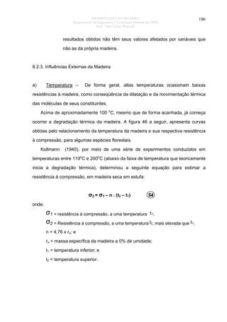 PROPRIEDADES DA MADEIRA
Departamento de Engenharia e Tecnologia Florestal da UFPR
Prof. João Carlos Moreschi

106

resultados obtidos não têm seus valores afetados por variáveis que
não as da própria madeira.

8.2.3. Influências Externas da Madeira

a)

Temperatura –

De forma geral, altas temperaturas ocasionam baixas

resistências à madeira, como conseqüência da dilatação e da movimentação térmica
das moléculas de seus constituintes.
Acima de aproximadamente 100 oC, mesmo que de forma acanhada, já começa
ocorrer a degradação térmica da madeira. A figura 46 a seguir, apresenta curvas
obtidas pelo relacionamento da temperatura da madeira e sua respectiva resistência
à compressão, para algumas espécies florestais.
Kollmann

(1940), por meio de uma série de experimentos conduzidos em

temperaturas entre 119oC e 200oC (abaixo da faixa de temperatura que teoricamente
inicia a degradação térmica), determinou a seguinte equação para estimar a
resistência à compressão, em madeira seca em estufa:

σ2 = σ1 – n . (t2 – t1)

54

onde:

σ1 = resistência à compressão, a uma temperatura t1;
σ2 = Resistência à compressão, a uma temperatura t2, mais elevada que t1;
n = 4,76 x ro; e
ro = massa específica da madeira a 0% de umidade;
t1 = temperatura inferior; e
t2 = temperatura superior.

 