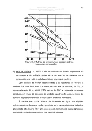 PROPRIEDADES DA MADEIRA
Departamento de Engenharia e Tecnologia Florestal da UFPR
Prof. João Carlos Moreschi

107

Figura 46. Influência da temperatura de secagem sobre a
resistência à compressão.

b) Teor de umidade

-

Sendo o teor de umidade da madeira dependente da

temperatura e da umidade relativa do ar em que ela se encontra, ele é
considerado uma variável afetada por fatores externos da madeira.
Com exceção da melhor trabalhabilidade e da resistência ao choque, a
madeira fica mais fraca com o aumento de seu teor de umidade, de 0%U a
aproximadamente 28 a 30%U (PSF). Acima do PSF a resistência permanece
constante, em virtude do acréscimo de umidade a partir deste ponto, se referir tão
somente ao preenchimento dos espaços vazios existentes na madeira.
À medida que ocorre entrada de moléculas de água nos espaços
submicroscópicos da parede celular, a madeira se torna gradativamente inchada e
plasticizada, até atingir o PSF. Em conseqüência, normalmente suas propriedades
mecânicas são bem correlacionadas com o teor de umidade.

 