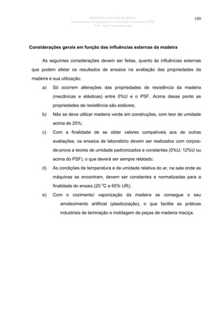 PROPRIEDADES DA MADEIRA
Departamento de Engenharia e Tecnologia Florestal da UFPR
Prof. João Carlos Moreschi

109

Considerações gerais em função das influências externas da madeira
As seguintes considerações devem ser feitas, quanto às influências externas
que podem afetar os resultados de ensaios na avaliação das propriedades da
madeira e sua utilização:
a)

Só ocorrem alterações das propriedades de resistência da madeira
(mecânicas e elásticas) entre 0%U e o PSF. Acima desse ponto as
propriedades de resistência são estáveis;

b)

Não se deve utilizar madeira verde em construções, com teor de umidade
acima de 20%;

c)

Com a finalidade de se obter valores compatíveis aos de outras
avaliações, os ensaios de laboratório devem ser realizados com corposde-prova a teores de umidade padronizados e constantes (0%U; 12%U ou
acima do PSF), o que deverá ser sempre relatado;

d)

As condições de temperatura e de umidade relativa do ar, na sala onde as
máquinas se encontram, devem ser constantes e normatizadas para a
finalidade do ensaio (20 oC e 65% UR);

e)

Com o cozimento/ vaporização da madeira se consegue o seu
amolecimento artificial (plasticização), o que facilita as práticas
industriais de laminação e moldagem de peças de madeira maciça.

 