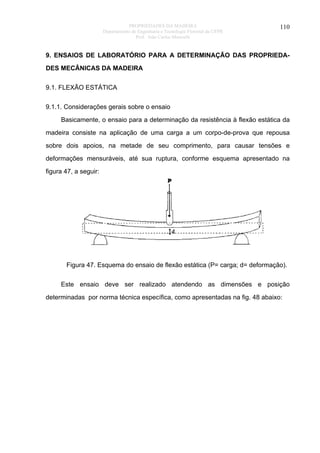 PROPRIEDADES DA MADEIRA
Departamento de Engenharia e Tecnologia Florestal da UFPR
Prof. João Carlos Moreschi

110

9. ENSAIOS DE LABORATÓRIO PARA A DETERMINAÇÃO DAS PROPRIEDADES MECÂNICAS DA MADEIRA
9.1. FLEXÃO ESTÁTICA
9.1.1. Considerações gerais sobre o ensaio
Basicamente, o ensaio para a determinação da resistência à flexão estática da
madeira consiste na aplicação de uma carga a um corpo-de-prova que repousa
sobre dois apoios, na metade de seu comprimento, para causar tensões e
deformações mensuráveis, até sua ruptura, conforme esquema apresentado na
figura 47, a seguir:

Figura 47. Esquema do ensaio de flexão estática (P= carga; d= deformação).
Este ensaio deve ser realizado atendendo as dimensões e posição
determinadas por norma técnica específica, como apresentadas na fig. 48 abaixo:

 