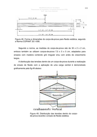 PROPRIEDADES DA MADEIRA
Departamento de Engenharia e Tecnologia Florestal da UFPR
Prof. João Carlos Moreschi

111

Figura 48. Forma e dimensões do corpo-de-prova para flexão estática, segundo
a Norma COPANT 30:1-006.
Segundo a norma, as medidas do corpo-de-prova são de 30 x 2 x 2 cm,
embora também se utilizem corpos-de-prova 7,5 x 5 x 5 cm, adaptados para
ensaios com madeira contendo grã irregular e/ou com anéis de crescimento
largos.
A distribuição das tensões dentro de um corpo-de-prova durante a realização
do ensaio de flexão com a aplicação de uma carga central é demonstrado
graficamente pela fig.49 abaixo:

Figura 49. Distribuição das tensões dentro do corpode-prova durante o ensaio de flexão estática.

 