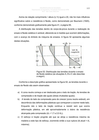 PROPRIEDADES DA MADEIRA
Departamento de Engenharia e Tecnologia Florestal da UFPR
Prof. João Carlos Moreschi

113

Acima da relação comprimento / altura (L/ h) igual a 20, não há mais influência
significativa sobre a resistência à flexão, como demonstrado por Baumann (1920),
conforme demonstrado graficamente pela figura 41, à página 95.
A distribuição das tensões dentro do corpo-de-prova durante a realização do
ensaio à flexão estática é variável, alterando-se à medida que ocorrem deformações,
com o avanço do êmbolo da máquina de ensaios. A figura 52 apresenta algumas
destas situações.

Figura 52. Distribuição das tensões durante o ensaio
de flexão estática (as situações A, B e C são descritas
a seguir).
Conforme a descrição gráfica apresentada na figura 52, as tensões durante o
ensaio de flexão são assim observadas:
a) A zona neutra começa a ser deslocada para o lado da tração. As tensões de
compressão e de tração são iguais (áreas chuleadas iguais);
b)

A tensão do lado da compressão para de crescer (zona neutra estável), em
decorrência das deformações plásticas que começaram a ocorrer neste lado.
Enquanto isto o lado da tração continua a resistir sem que ocorra
deformação plástica, em até aproximadamente o dobro da resistência
alcançada pela compressão (σt = 1,7 a 2,0 σc);

c) O esforço à tração progride até que se atinja a resistência máxima da
madeira a este tipo de esforço, ocorrendo então a sua ruptura (σt atual = σc
máxima);

 