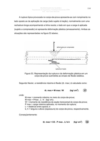 PROPRIEDADES DA MADEIRA
Departamento de Engenharia e Tecnologia Florestal da UFPR
Prof. João Carlos Moreschi

114

A ruptura típica provocada no corpo-de-prova apresenta-se com rompimento no
lado oposto ao da aplicação da carga (lado sujeito à tração), normalmente com uma
rachadura longa acompanhando a linha neutra; o lado em que a carga é aplicada
(sujeito a compressão) só apresenta deformação plástica (amassamento). Ambas as
situações são representadas na figura 53 abaixo.

Figura 53. Representação da ruptura e da deformação plástica em um
corpo-de-prova submetida ao ensaio de flexão estática.
Segundo Navier, a resistência máxima à flexão (σf max.) é calculada como:

σf max = M max / W

(kg/ cm2)

57

onde:
M max = momento máximo no meio do corpo-de-prova;
M max = Pmax . L / 4 (kg/ cm);
W = momento de resistência da seção transversal do corpo-de-prova;
P max = carga máxima aplicada, no momento da ruptura;
L = distância entre apoios; e
b, h = largura e altura (espessura) do corpo-de-prova, respectivamente.
Conseqüentemente:

σf max = 3/2 . P max . L/ b.h

(kg/ cm2)

58

 
