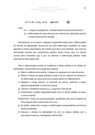 PROPRIEDADES DA MADEIRA
Departamento de Engenharia e Tecnologia Florestal da UFPR
Prof. João Carlos Moreschi

E = ¼ .PLP . L/ dLP . b. h3

(kg/ cm2)

118

60

onde:
PLP = carga em quilogramas, correspondente ao limite proporcional; e
dLP = deformação do corpo-de-prova em centímetros, observada quando
o limite proporcional é atingido.
Normalmente, ao se tomar o diagrama carga-deformação para a determinação
do módulo de elasticidade, assume-se que toda deformação resultante da carga
aplicada no ensaio seja elástica. No entanto esta não é uma realidade, pois parte da
deformação ocorrida tem característica plástica. Desta forma, para um cálculo
correto seria necessário que o que se referisse à deformação plástica, fosse
deduzida da deformação total.
Para a determinação correta da resistência à flexão estática e do módulo de
elasticidade, recomendam-se os seguintes cuidados:
a) Medir a distância entre apoios, a largura e a espessura do corpo-de-prova;
b) Efetuar a leitura da carga aplicada a cada 5 kg (na máquina de ensaios) e
da deformação do corpo-de-prova correspondente (no deflectômetro);
c) Registrar a carga máxima, no momento da ruptura, examinar e anotar
alguma irregularidade na forma de ruptura;
d) Calcular a resistência máxima (σmax) segundo a fórmula 58;
e) Confeccionar o gráfico carga-deformação com os valores obtidos no passo
b, acima referido;
f)Determinar o limite de proporcionalidade, identificado pelo ponto tangente da
linha traçada sobre a parte linear da curva;
g) No gráfico, determinar a carga e a deformação correspondentes ao limite de
proporcionalidade;
h) Calcular o módulo de elasticidade (E) com os valores obtidos com a
execução do passo g, empregando a fórmula 60.

 