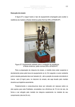 PROPRIEDADES DA MADEIRA
Departamento de Engenharia e Tecnologia Florestal da UFPR
Prof. João Carlos Moreschi

122

Execução do ensaio:
A figura 57 a seguir ilustra o tipo de equipamento empregado para avaliar a
resiliência da madeira à flexão dinâmica pelas Normas DIN e AFNOR-IPT.

Figura 57. Equipamento adotado para a avaliação da resistência
à flexão dinâmica, pelas normas DIN e AFNOR-IPT
Para a preparação da máquina de ensaio, o martelo deve estar suspenso e
devidamente preso pela trava do equipamento (a; b). Em seguida o cursor existente
junto à escala graduada deve ser baixado (d) , até a posição da escala coincidente à
marca

zero (0 kgm) para, no decorrer do ensaio, ele seja levado pelo martelo

durante sua trajetória ascendente.
Posteriormente o corpo-de-prova deve ser colocado em repouso sobre os
dois apoios para esta finalidade, encostados nos cilíndricos de 15 mm de raio, de
forma a ser atingido pelo martelo da máquina exatamente na metade de seu
comprimento (vão de 24 cm).

 