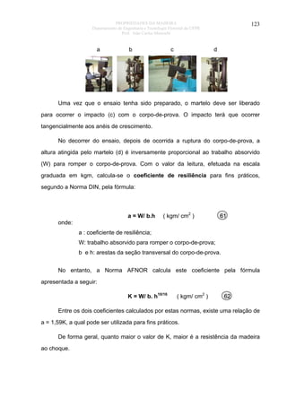 PROPRIEDADES DA MADEIRA
Departamento de Engenharia e Tecnologia Florestal da UFPR
Prof. João Carlos Moreschi

a

b

c

123

d

Uma vez que o ensaio tenha sido preparado, o martelo deve ser liberado
para ocorrer o impacto (c) com o corpo-de-prova. O impacto terá que ocorrer
tangencialmente aos anéis de crescimento.
No decorrer do ensaio, depois de ocorrida a ruptura do corpo-de-prova, a
altura atingida pelo martelo (d) é inversamente proporcional ao trabalho absorvido
(W) para romper o corpo-de-prova. Com o valor da leitura, efetuada na escala
graduada em kgm, calcula-se o coeficiente de resiliência para fins práticos,
segundo a Norma DIN, pela fórmula:

a = W/ b.h

( kgm/ cm2 )

61

onde:
a : coeficiente de resiliência;
W: trabalho absorvido para romper o corpo-de-prova;
b e h: arestas da seção transversal do corpo-de-prova.
No entanto, a Norma AFNOR calcula este coeficiente pela fórmula
apresentada a seguir:
K = W/ b. h10/16

( kgm/ cm2 )

62

Entre os dois coeficientes calculados por estas normas, existe uma relação de
a = 1,59K, a qual pode ser utilizada para fins práticos.
De forma geral, quanto maior o valor de K, maior é a resistência da madeira
ao choque.

 