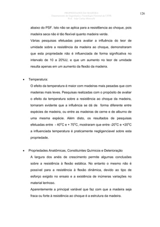 PROPRIEDADES DA MADEIRA
Departamento de Engenharia e Tecnologia Florestal da UFPR
Prof. João Carlos Moreschi

abaixo do PSF. Isto não se aplica para a resist6encia ao choque, pois
madeira seca não é tão flexível quanto madeira verde.
Várias pesquisas efetuadas para avaliar a influência do teor de
umidade sobre a resistência da madeira ao choque, demonstraram
que esta propriedade não é influenciada de forma significativa no
intervalo de 10 a 20%U, e que um aumento no teor de umidade
resulta apenas em um aumento da flexão da madeira.

•

Temperatura:
O efeito da temperatura é maior com madeiras mais pesadas que com
madeiras mais leves. Pesquisas realizadas com o propósito de avaliar
o efeito da temperatura sobre a resistência ao choque da madeira,
tornaram evidente que a influência se dá de forma diferente entre
espécies de madeira, ou entre as madeiras de cerne e de alburno de
uma mesma espécie. Além disto, os resultados de pesquisas
efetuadas entre - 40oC e + 70oC, mostraram que entre -20oC e +20oC
a influenciada temperatura é praticamente negligenciavel sobre esta
propriedade.

•

Propriedades Anatômicas, Constituintes Químicos e Deterioração
A largura dos anéis de crescimento permite algumas conclusões
sobre a resistência à flexão estática. No entanto o mesmo não é
possível para a resistência à flexão dinâmica, devido ao tipo de
esforço exigido no ensaio e a existência de inúmeras variações no
material lenhoso.
Aparentemente a principal variável que faz com que a madeira seja
fraca ou forte à resistência ao choque é a estrutura da madeira.

126

 