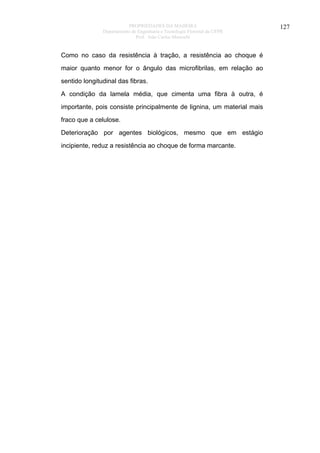 PROPRIEDADES DA MADEIRA
Departamento de Engenharia e Tecnologia Florestal da UFPR
Prof. João Carlos Moreschi

Como no caso da resistência à tração, a resistência ao choque é
maior quanto menor for o ângulo das microfibrilas, em relação ao
sentido longitudinal das fibras.
A condição da lamela média, que cimenta uma fibra à outra, é
importante, pois consiste principalmente de lignina, um material mais
fraco que a celulose.
Deterioração por agentes biológicos, mesmo que em estágio
incipiente, reduz a resistência ao choque de forma marcante.

127

 