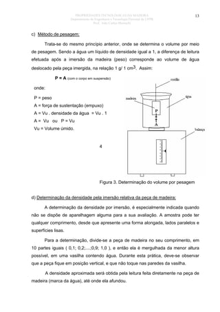 PROPRIEDADES TECNOLÓGICAS DA MADEIRA
Departamento de Engenharia e Tecnologia Florestal da UFPR
Prof. João Carlos Moreschi

13

c) Método de pesagem:
Trata-se do mesmo princípio anterior, onde se determina o volume por meio
de pesagem. Sendo a água um líquido de densidade igual a 1, a diferença de leitura
efetuada após a imersão da madeira (peso) corresponde ao volume de água
deslocado pela peça imergida, na relação 1 g/ 1 cm3. Assim:
P = A (com o corpo em suspensão)
onde:
P = peso
A = força de sustentação (empuxo)
A = Vu . densidade da água = Vu . 1
A = Vu ou P = Vu
Vu = Volume úmido.

4

Figura 3. Determinação do volume por pesagem
d) Determinação da densidade pela imersão relativa da peça de madeira:
A determinação da densidade por imersão, é especialmente indicada quando
não se dispõe de aparelhagem alguma para a sua avaliação. A amostra pode ter
qualquer comprimento, desde que apresente uma forma alongada, lados paralelos e
superfícies lisas.
Para a determinação, divide-se a peça de madeira no seu comprimento, em
10 partes iguais ( 0,1; 0,2;....;0,9; 1,0 ), e então ela é mergulhada da menor altura
possível, em uma vasilha contendo água. Durante esta prática, deve-se observar
que a peça fique em posição vertical, e que não toque nas paredes da vasilha.
A densidade aproximada será obtida pela leitura feita diretamente na peça de
madeira (marca da água), até onde ela afundou.

 