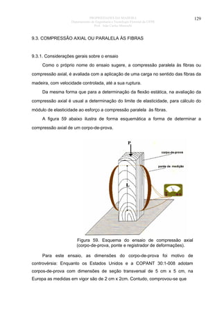 PROPRIEDADES DA MADEIRA
Departamento de Engenharia e Tecnologia Florestal da UFPR
Prof. João Carlos Moreschi

129

9.3. COMPRESSÃO AXIAL OU PARALELA ÀS FIBRAS

9.3.1. Considerações gerais sobre o ensaio
Como o próprio nome do ensaio sugere, a compressão paralela às fibras ou
compressão axial, é avaliada com a aplicação de uma carga no sentido das fibras da
madeira, com velocidade controlada, até a sua ruptura.
Da mesma forma que para a determinação da flexão estática, na avaliação da
compressão axial é usual a determinação do limite de elasticidade, para cálculo do
módulo de elasticidade ao esforço a compressão paralela às fibras.
A figura 59 abaixo ilustra de forma esquemática a forma de determinar a
compressão axial de um corpo-de-prova.

Figura 59. Esquema do ensaio de compressão axial
(corpo-de-prova, ponte e registrador de deformações).
Para este ensaio, as dimensões do corpo-de-prova foi motivo de
controvérsia: Enquanto os Estados Unidos e a COPANT 30:1-008 adotam
corpos-de-prova com dimensões de seção transversal de 5 cm x 5 cm, na
Europa as medidas em vigor são de 2 cm x 2cm. Contudo, comprovou-se que

 