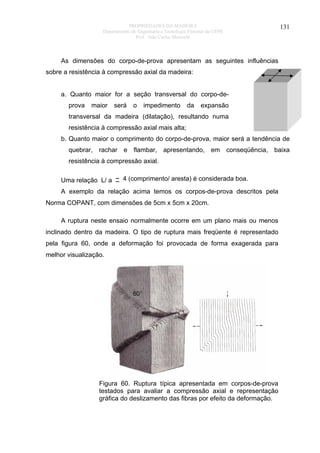PROPRIEDADES DA MADEIRA
Departamento de Engenharia e Tecnologia Florestal da UFPR
Prof. João Carlos Moreschi

131

As dimensões do corpo-de-prova apresentam as seguintes influências
sobre a resistência à compressão axial da madeira:
a. Quanto maior for a seção transversal do corpo-deprova

maior

será

o

impedimento

da

expansão

transversal da madeira (dilatação), resultando numa
resistência à compressão axial mais alta;
b. Quanto maior o comprimento do corpo-de-prova, maior será a tendência de
quebrar, rachar e flambar, apresentando, em conseqüência, baixa
resistência à compressão axial.
Uma relação L/ a ~ 4 (comprimento/ aresta) é considerada boa.
A exemplo da relação acima temos os corpos-de-prova descritos pela
Norma COPANT, com dimensões de 5cm x 5cm x 20cm.
A ruptura neste ensaio normalmente ocorre em um plano mais ou menos
inclinado dentro da madeira. O tipo de ruptura mais freqüente é representado
pela figura 60, onde a deformação foi provocada de forma exagerada para
melhor visualização.

Figura 60. Ruptura típica apresentada em corpos-de-prova
testados para avaliar a compressão axial e representação
gráfica do deslizamento das fibras por efeito da deformação.

 