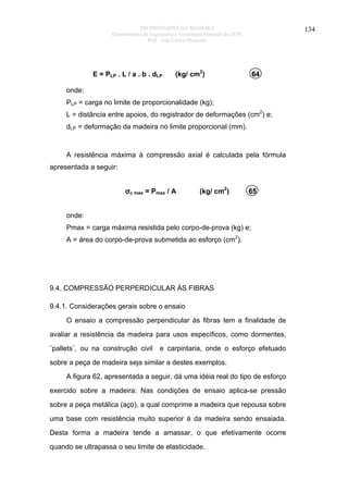 PROPRIEDADES DA MADEIRA
Departamento de Engenharia e Tecnologia Florestal da UFPR
Prof. João Carlos Moreschi

E = PLP . L / a . b . dLP

134

(kg/ cm2)

64

onde:
PLP = carga no limite de proporcionalidade (kg);
L = distância entre apoios, do registrador de deformações (cm2) e;
dLP = deformação da madeira no limite proporcional (mm).

A resistência máxima à compressão axial é calculada pela fórmula
apresentada a seguir:
σc max = Pmax / A

(kg/ cm2)

65

onde:
Pmax = carga máxima resistida pelo corpo-de-prova (kg) e;
A = área do corpo-de-prova submetida ao esforço (cm2).

9.4. COMPRESSÃO PERPERDICULAR ÀS FIBRAS
9.4.1. Considerações gerais sobre o ensaio
O ensaio a compressão perpendicular às fibras tem a finalidade de
avaliar a resistência da madeira para usos específicos, como dormentes,
¨pallets¨, ou na construção civil

e carpintaria, onde o esforço efetuado

sobre a peça de madeira seja similar a destes exemplos.
A figura 62, apresentada a seguir, dá uma idéia real do tipo de esforço
exercido sobre a madeira: Nas condições de ensaio aplica-se pressão
sobre a peça metálica (aço), a qual comprime a madeira que repousa sobre
uma base com resistência muito superior à da madeira sendo ensaiada.
Desta forma a madeira tende a amassar, o que efetivamente ocorre
quando se ultrapassa o seu limite de elasticidade.

 