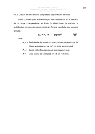 PROPRIEDADES DA MADEIRA
Departamento de Engenharia e Tecnologia Florestal da UFPR
Prof. João Carlos Moreschi

137

6.4.2. Cálculo da resistência à compressão perpendicular às fibras
Como o ensaio para a determinação desta resistência só é efetuado
até a carga correspondente ao limite de elasticidade da madeira, a
resistência à compressão perpendicular às fibras é calculada pela seguinte
fórmula:
σLP = PLP / A

(kg/ cm2)

66

onde:
σLP = Resistência da madeira à compressão perpendicular às
fibras, expressa em kg/ cm2, no limite proporcional;
PLP = Carga no limite proporcional, expressa em kg e;
A=

área sujeita ao esforço (5 cm x 5 cm = 25 cm2)

 