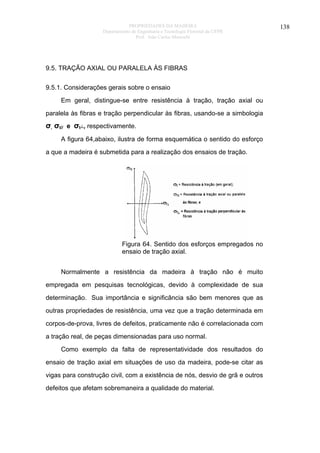 PROPRIEDADES DA MADEIRA
Departamento de Engenharia e Tecnologia Florestal da UFPR
Prof. João Carlos Moreschi

9.5. TRAÇÃO AXIAL OU PARALELA ÀS FIBRAS
9.5.1. Considerações gerais sobre o ensaio
Em geral, distingue-se entre resistência à tração, tração axial ou
paralela às fibras e tração perpendicular às fibras, usando-se a simbologia

σ, σt// e σt┴, respectivamente.
A figura 64,abaixo, ilustra de forma esquemática o sentido do esforço
a que a madeira é submetida para a realização dos ensaios de tração.

Figura 64. Sentido dos esforços empregados no
ensaio de tração axial.
Normalmente a resistência da madeira à tração não é muito
empregada em pesquisas tecnológicas, devido à complexidade de sua
determinação. Sua importância e significância são bem menores que as
outras propriedades de resistência, uma vez que a tração determinada em
corpos-de-prova, livres de defeitos, praticamente não é correlacionada com
a tração real, de peças dimensionadas para uso normal.
Como exemplo da falta de representatividade dos resultados do
ensaio de tração axial em situações de uso da madeira, pode-se citar as
vigas para construção civil, com a existência de nós, desvio de grã e outros
defeitos que afetam sobremaneira a qualidade do material.

138

 