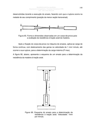 PROPRIEDADES DA MADEIRA
Departamento de Engenharia e Tecnologia Florestal da UFPR
Prof. João Carlos Moreschi

140

desenvolvidas durante a execução do ensaio, fazendo com que a ruptura ocorra na
metade de seu comprimento (posição da menor seção transversal).

Figura 65. Forma e dimensões observadas em um corpo-de-prova para
a avaliação da resistência à tração axial da madeira.
Após a fixação do corpo-de-prova na máquina de ensaios, aplica-se carga de
forma contínua, com deslocamento das garras na velocidade de 1 mm/ minuto, até
ocorrer a sua ruptura, para a determinação da carga máxima (P max).
A figura 66, abaixo, apresenta o esquema de um ensaio para a determinação da
resistência da madeira à tração axial.

Figura 66. Esquema do ensaio para a determinação da
resistência à tração axial. Velocidade: 1mm
por minuto.

 