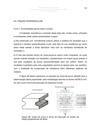 PROPRIEDADES DA MADEIRA
Departamento de Engenharia e Tecnologia Florestal da UFPR
Prof. João Carlos Moreschi

144

9.6. TRAÇÃO PERPENDICULAR

6.3.5.1. Considerações gerais sobre o ensaio
A finalidade, importância e precisão deste teste são, muitas vezes, criticadas
e contestadas, pelas razões apresentadas a seguir:
a) Na construção civil, normalmente evita-se utilizar a madeira em situações que a
exponha a tensões perpendiculares à grã, pelo fato de sua resistência ser muito
baixa neste sentido e ainda decrescer mais com as inevitáveis rachaduras de
contração; e
b) O fato das tensões dentro do corpo-de-prova serem muito irregulares, as quais
causam grande variação nos resultados, caracterizando um ensaio pouco preciso e
que gera resultados de pouca representatividade para uso prático. Assim, os
resultados levantados para esta propriedade servem-se apenas para uso científico,
com a finalidade de comparação da resistência entre diferentes espécies de
madeira.
A figura 68 abaixo apresenta um exemplo de corpo-de-prova utilizado para a
determinação desta propriedade, pela metodologia descrita na Norma ASTM D-14352, bem como a forma de execução do respectivo ensaio.
Forma de execução do ensaio
Corpo-de-prova

.
Vista em perfil

Figura 68. Corpo de prova e forma de execução do ensaio de
tração perpendicular às fibras.

 