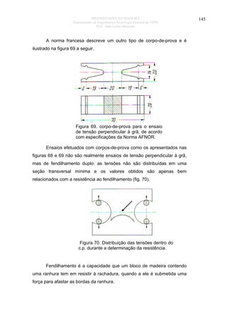 PROPRIEDADES DA MADEIRA
Departamento de Engenharia e Tecnologia Florestal da UFPR
Prof. João Carlos Moreschi

A norma francesa descreve um outro tipo de corpo-de-prova e é
ilustrado na figura 69 a seguir.

Figura 69. corpo-de-prova para o ensaio
de tensão perpendicular à grã, de acordo
com especificações da Norma AFNOR.
Ensaios efetuados com corpos-de-prova como os apresentados nas
figuras 68 e 69 não são realmente ensaios de tensão perpendicular à grã,
mas de fendilhamento duplo: as tensões não são distribuídas em uma
seção transversal mínima e os valores obtidos são apenas bem
relacionados com a resistência ao fendilhamento (fig. 70).

Figura 70. Distribuição das tensões dentro do
c.p. durante a determinação da resistência.

Fendilhamento é a capacidade que um bloco de madeira contendo
uma ranhura tem em resistir à rachadura, quando a ele é submetida uma
força para afastar as bordas da ranhura.

145

 