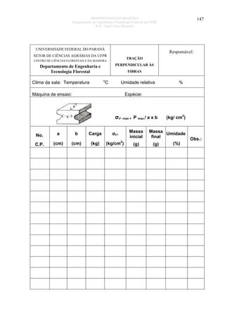 PROPRIEDADES DA MADEIRA
Departamento de Engenharia e Tecnologia Florestal da UFPR
Prof. João Carlos Moreschi

UNIVERSIDADE FEDERAL DO PARANÁ

Responsável:

SETOR DE CIÊNCIAS AGRÁRIAS DA UFPR

TRAÇÃO

CENTRO DE CIÊNCIAS FLORESTAIS E DA MADEIRA

PERPENDICULAR ÀS

Departamento de Engenharia e
Tecnologia Florestal

FIBRAS
o

Clima da sala: Temperatura

147

C

Umidade relativa

Máquina de ensaio:

%

Espécie:

σt┴ max = P max./ a x b
No.

a

b

Carga

σt┴

Massa
inicial

C.P.

(cm)

(cm)

(kg)

(kg/cm2)

(g)

(kg/ cm2)

Massa Umidade
final
(%)
(g)

Obs.:

 