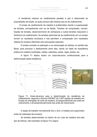PROPRIEDADES DA MADEIRA
Departamento de Engenharia e Tecnologia Florestal da UFPR
Prof. João Carlos Moreschi

149

A resistência máxima ao cisalhamento paralelo à grã é relacionada às
propriedades de torção, as quais sempre são maiores que as de cisalhamento.
O ensaio de cisalhamento da madeira é problemático devido à superposição
de tensões, principalmente com as de flexão. Tensões de compressão, concentrações de tensões, desenvolvimento de rachaduras e outras tensões mascaram o
fenômeno do cisalhamento. As tensões adicionais às de cisalhamento em um ensaio
tornam os resultados duvidosos e não permitem a comparação com resultados
obtidos em ensaios diferentes sem precauções especiais.
O ensaio consiste na aplicação e na mensuração do esforço no sentido das
fibras, para provocar o deslizamento entre elas, sendo um dado de importância
prática em madeira cavilhadas, roletes, calandras, polias, vigas, postes, etc.
A figura 71 abaixo ilustra um corpo-de-prova confeccionado para a
determinação desta resistência.
5 cm

A
h

6,5 cm
2c
m

5c

B

m

b

Figura 71. Corpo-de-prova para a determinação da resistência ao
cisalhamento, segundo a Norma COPANT 30:1-007 seções de trabalho em
função da orientação de corte da madeira: A) tangencialmente aos anéis de
crescimento; e B) perpendicularmente aos anéis de crescimento.

A seção de trabalho normalmente 5cm x 5cm, é medida com paquímetro
antes da realização dos ensaios.
As tensões desenvolvidas no interior de um cubo de madeira sob este
tipo de esforço, são ilustradas na figura 72 a seguir.

 