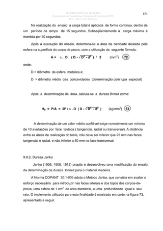 PROPRIEDADES DA MADEIRA
Departamento de Engenharia e Tecnologia Florestal da UFPR
Prof. João Carlos Moreschi

154

Na realização do ensaio a carga total é aplicada de forma contínua, dentro de
um período de tempo de 15 segundos. Subseqüentemente a carga máxima é
mantida por 30 segundos.
Após a execução do ensaio, determina-se a área da cavidade deixada pela
esfera na superfície do corpo de prova, com a utilização da seguinte fórmula:
A=

π . D . ( D - √ D2 - d2 ) / 2

(mm2)

72

onde:
D = diâmetro da esfera metálica e;
D = diâmetro médio das concavidades (determinação com lupa especial)

Após a determinação da área, calcula-se a dureza Brinell como:

HB = P/A = 2P / π . D ( D - √ D2 - d2 )

(kg/mm2)

73

A determinação de um valor médio confiável exige normalmente um mínimo
de 10 avaliações por face testada ( tangencial, radial ou transversal). A distância
entre as áreas de realização do teste, não deve ser inferior que 25 mm nas faces
tangencial e radial, e não inferior a 50 mm na face transversal.

9.8.2. Dureza Janka
Janka (1906, 1908, 1915) propôs e desenvolveu uma modificação do ensaio
da determinação da dureza Brinell para o material madeira.
A Norma COPANT 30:1-009 adota o Método Janka, que consiste em avaliar o
esforço necessário para introduzir nas faces laterais e dos topos dos corpos-deprova, uma esfera de 1 cm2 de área diametral, a uma profundidade igual a seu
raio. O implemento utilizado para esta finalidade é mostrado em corte na figura 73,
apresentada a seguir.

 